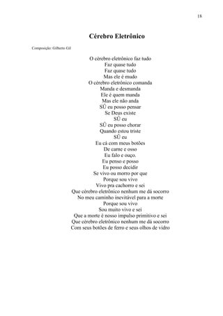 18



                                   Cérebro Eletrônico
Composição: Gilberto Gil

                                   O cérebro eletrônico faz tudo
                                          Faz quase tudo
                                          Faz quase tudo
                                         Mas ele é mudo
                                  O cérebro eletrônico comanda
                                        Manda e desmanda
                                        Ele é quem manda
                                         Mas ele não anda
                                       Só eu posso pensar
                                          Se Deus existe
                                              Só eu
                                       Só eu posso chorar
                                       Quando estou triste
                                              Só eu
                                     Eu cá com meus botões
                                          De carne e osso
                                          Eu falo e ouço.
                                         Eu penso e posso
                                         Eu posso decidir
                                    Se vivo ou morro por que
                                         Porque sou vivo
                                      Vivo pra cachorro e sei
                           Que cérebro eletrônico nenhum me dá socorro
                             No meu caminho inevitável para a morte
                                         Porque sou vivo
                                       Sou muito vivo e sei
                            Que a morte é nosso impulso primitivo e sei
                           Que cérebro eletrônico nenhum me dá socorro
                           Com seus botões de ferro e seus olhos de vidro
 