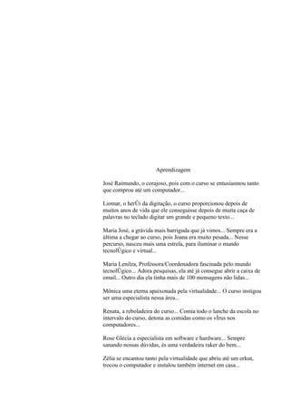2




                      Aprendizagem

José Raimundo, o corajoso, pois com o curso se entusiasmou tanto
que comprou até um computador...

Liomar, o herói da digitação, o curso proporcionou depois de
muitos anos de vida que ele conseguisse depois de muita caça de
palavras no teclado digitar um grande e pequeno texto...

Maria José, a grávida mais barriguda que já vimos... Sempre era a
última a chegar ao curso, pois Joana era muito pesada... Nesse
percurso, nasceu mais uma estrela, para iluminar o mundo
tecnológico e virtual...

Maria Lenilza, Professora/Coordenadora fascinada pelo mundo
tecnológico... Adora pesquisas, ela até já consegue abrir a caixa de
email... Outro dia ela tinha mais de 100 mensagens não lidas...

Mônica uma eterna apaixonada pela virtualidade... O curso instigou
ser uma especialista nessa área...

Renata, a reboladeira do curso... Comia todo o lanche da escola no
intervalo do curso, detona as comidas como os vírus nos
computadores...

Rose Glécia a especialista em software e hardware... Sempre
sanando nossas dúvidas, és uma verdadeira raker do bem...

Zélia se encantou tanto pela virtualidade que abriu até um orkut,
trocou o computador e instalou também internet em casa...
 