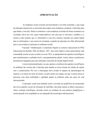 4



                                   APRESENTAÇÃO



            As mudanças sociais ocorrem inevitavelmente e em ritmo acelerado, o que exige
da educação maneiras de se reinventar para captar essas mudanças e preparar o individuo para
agir diante e com elas. Dentre as inúmeras e sutis mudanças ocorridas de forma cumulativa na
sociedade, talvez por isso, quase imperceptíveis, tem uma que se reinventa e modifica a si
mesma a todo instante, que é a informática e com ela a internet, trazendo um caráter digital
para as informações e seus meios de circulação, exigindo da educação um olhar diferenciado
para a sua existência e presença no ambiente escolar.
           O projeto “Alfabetização e Letramento Digital no contexto educacional do Pólo
Educacional do Rasinho, Sítio do Quinto –BA”, tem como objetivo maior potencializar toda
comunidade escolar no que se refere as novas TICs, se apropriando dos aparatos tecnológicos
para transformarem a realidade local e consequentemente global. Assim, alunos e professores
permanecem engajados para uma utilização consciente do mundo digital/virtual.
           A mera instrumentalização, ou seja, apenas a existência dos aparatos tecnológicos
no ambiente das escolas não é relevante para atender as novas formas de relação do sujeito
com o conhecimento. Por isso o ciberespaço deve invadir os espaços de aprendizagem de
maneira a se tornar um meio de ensino, ou pelo menos um espaço em que o ensino possa se
processar com tanta mobilidade e agilidade quanto às próprias redes nas quais ele está
interconectado.
           A educação, sendo uma utilidade social e servindo aos propósitos de estruturação
dos novos padrões sociais de formação do indivíduo, não pode manter-se alheia à presença e
célere evolução tecnológica, devendo inserir no cotidiano de suas práticas pedagógicas o
ensino pautado e/ou respaldado no uso adequado das tecnologias informacionais.
 