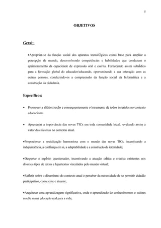5



                                          OBJETIVOS



Geral:


    •Apropriar-se da função social dos aparatos tecnológicos como base para ampliar a
    percepção de mundo, desenvolvendo competências e habilidades que conduzam o
    aprimoramento da capacidade de expressão oral e escrita. Fornecendo assim subsídios
    para a formação global do educador/educando, oportunizando a sua interação com as
    outras pessoas, conduzindo-os a compreensão da função social da Informática e a
    construção da cidadania.


Específicos:


•   Promover a alfabetização e consequentemente o letramento de todos inseridos no contexto
    educacional.


•   Apresentar a importância das novas TICs em toda comunidade local, revelando assim a
    valor das mesmas no contexto atual.


•Proporcionar a socialização harmoniosa com o mundo das novas TICs, incentivando a
independência, a confiança em si, a adaptabilidade e a construção da identidade;


•Despertar o espírito questionador, incentivando a atuação crítica e criativa existentes nos
diversos tipos de textos e hipertextos vinculados pelo mundo virtual;


•Refletir sobre o dinamismo do contexto atual e perceber da necessidade de se permitir cidadão
participativo, consciente e atuante;


•Arquitetar uma aprendizagem significativa, onde o aprendizado de conhecimentos e valores
resulte numa educação real para a vida;
 