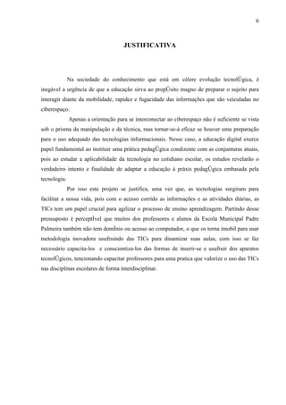 6



                                     JUSTIFICATIVA




              Na sociedade do conhecimento que está em célere evolução tecnológica, é
inegável a urgência de que a educação sirva ao propósito magno de preparar o sujeito para
interagir diante da mobilidade, rapidez e fugacidade das informações que são veiculadas no
ciberespaço.
              Apenas a orientação para se interconectar ao ciberespaço não é suficiente se vista
sob o prisma da manipulação e da técnica, mas tornar-se-á eficaz se houver uma preparação
para o uso adequado das tecnologias informacionais. Nesse caso, a educação digital exerce
papel fundamental ao instituir uma prática pedagógica condizente com as conjunturas atuais,
pois ao estudar a aplicabilidade da tecnologia no cotidiano escolar, os estudos revelarão o
verdadeiro intento e finalidade de adaptar a educação à práxis pedagógica embasada pela
tecnologia.
              Por isso este projeto se justifica, uma vez que, as tecnologias surgiram para
facilitar a nossa vida, pois com o acesso corrido as informações e as atividades diárias, as
TICs tem um papel crucial para agilizar o processo de ensino aprendizagem. Partindo desse
pressuposto é perceptível que muitos dos professores e alunos da Escola Municipal Padre
Palmeira também não tem domínio ou acesso ao computador, o que os torna imobil para usar
metodologia inovadora usufruindo das TICs para dinamizar suas aulas, com isso se faz
necessário capacita-los e conscientiza-los das formas de inserir-se e usufruir dos aparatos
tecnológicos, tencionando capacitar professores para uma pratica que valorize o uso das TICs
nas disciplinas escolares de forma interdisciplinar.
 