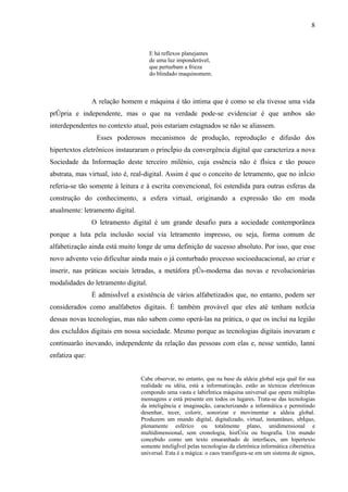 8


                                     E há reflexos planejantes
                                     de uma luz imponderável,
                                     que perturbam a frieza
                                     do blindado maquinomem.



                A relação homem e máquina é tão intima que é como se ela tivesse uma vida
própria e independente, mas o que na verdade pode-se evidenciar é que ambos são
interdependentes no contexto atual, pois estariam estagnados se não se aliassem.
                 Esses poderosos mecanismos de produção, reprodução e difusão dos
hipertextos eletrônicos instauraram o princípio da convergência digital que caracteriza a nova
Sociedade da Informação deste terceiro milênio, cuja essência não é física e tão pouco
abstrata, mas virtual, isto é, real-digital. Assim é que o conceito de letramento, que no início
referia-se tão somente à leitura e à escrita convencional, foi estendida para outras esferas da
construção do conhecimento, a esfera virtual, originando a expressão tão em moda
atualmente: letramento digital.
                O letramento digital é um grande desafio para a sociedade contemporânea
porque a luta pela inclusão social via letramento impresso, ou seja, forma comum de
alfabetização ainda está muito longe de uma definição de sucesso absoluto. Por isso, que esse
novo advento veio dificultar ainda mais o já conturbado processo socioeducacional, ao criar e
inserir, nas práticas sociais letradas, a metáfora pós-moderna das novas e revolucionárias
modalidades do letramento digital.
                É admissível a existência de vários alfabetizados que, no entanto, podem ser
considerados como analfabetos digitais. É também provável que eles até tenham notícia
dessas novas tecnologias, mas não sabem como operá-las na prática, o que os inclui na legião
dos excluídos digitais em nossa sociedade. Mesmo porque as tecnologias digitais inovaram e
continuarão inovando, independente da relação das pessoas com elas e, nesse sentido, Ianni
enfatiza que:


                                  Cabe observar, no entanto, que na base da aldeia global seja qual for sua
                                  realidade ou idéia, está a informatização, estão as técnicas eletrônicas
                                  compondo uma vasta e labiríntica máquina universal que opera múltiplas
                                  mensagens e está presente em todos os lugares. Trata-se das tecnologias
                                  da inteligência e imaginação, caracterizando a informática e permitindo
                                  desenhar, tecer, colorir, sonorizar e movimentar a aldeia global.
                                  Produzem um mundo digital, digitalizado, virtual, instantâneo, ubíquo,
                                  plenamente esférico ou totalmente plano, unidimensional e
                                  multidimensional, sem cronologia, história ou biografia. Um mundo
                                  concebido como um texto emaranhado de interfaces, um hipertexto
                                  somente inteligível pelas tecnologias da eletrônica informática cibernética
                                  universal. Esta é a mágica: o caos transfigura-se em um sistema de signos,
 