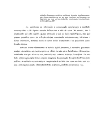 9


                                símbolos, linguagens, metáforas, emblemas, alegorias: simultaneamente,
                                este sistema transfigura-se em um texto complexo, um hipertexto; um
                                hipertexto que pode ser lido, traduzido, parafraseado, transliteralizado.
                                (IANNI, 2006, p. 127)


                As tecnologias da informação e comunicação caracterizam a realidade
contemporânea e de alguma maneira influenciam a vida de todos. No entanto, não é
interessante que estes sujeitos apenas aprendam a usar os meios tecnológicos, mas que
possam pensá-los através da reflexão coletiva, sustentando posicionamentos, iniciativas e
novas construções, deixando assim de serem meros alfabetizados e se posicionem como
letrados digitais.
        Para que ocorra o letramento e a inclusão digital, entretanto, é necessário que ambos
estejam submetidos a um rigoroso processo crítico, ou seja, que o digital seja, evidentemente,
valorizado, mas que, acima de tudo, esse saber seja colocado a serviço dos sujeitos. Por um
lado, a tecnologia digital tornou-se parte integrante da construção do sujeito histórico deste
milênio. A realidade moderna exige a competência de se lidar com esses artefatos, uma vez
que a convergência digital está mudando todas as práticas, em todos os setores da vida.
 