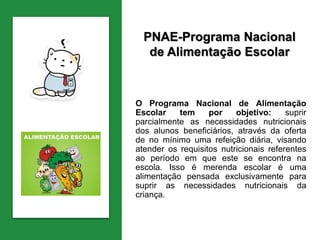 PNAE-Programa Nacional
de Alimentação Escolar
O Programa Nacional de Alimentação
Escolar tem por objetivo: suprir
parcialmente as necessidades nutricionais
dos alunos beneficiários, através da oferta
de no mínimo uma refeição diária, visando
atender os requisitos nutricionais referentes
ao período em que este se encontra na
escola. Isso é merenda escolar é uma
alimentação pensada exclusivamente para
suprir as necessidades nutricionais da
criança.
 