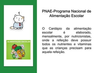 PNAE-Programa Nacional de
Alimentação Escolar
O Cardápio da alimentação
escolar é elaborado,
mensalmente, por nutricionistas,
onde a refeição deve possuir
todos os nutrientes e vitaminas
que as crianças precisam para
aquela refeição.
 