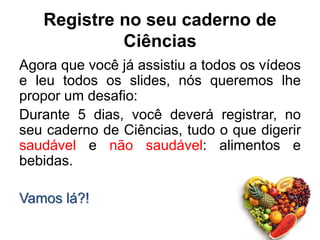 Registre no seu caderno de
Ciências
Agora que você já assistiu a todos os vídeos
e leu todos os slides, nós queremos lhe
propor um desafio:
Durante 5 dias, você deverá registrar, no
seu caderno de Ciências, tudo o que digerir
saudável e não saudável: alimentos e
bebidas.
Vamos lá?!
 