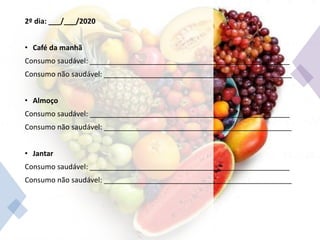 2º dia: ___/___/2020
• Café da manhã
Consumo saudável: __________________________________________________
Consumo não saudável: _______________________________________________
• Almoço
Consumo saudável: __________________________________________________
Consumo não saudável: _______________________________________________
• Jantar
Consumo saudável: __________________________________________________
Consumo não saudável: _______________________________________________
 