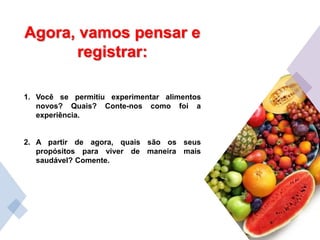 Agora, vamos pensar e
registrar:
1. Você se permitiu experimentar alimentos
novos? Quais? Conte-nos como foi a
experiência.
2. A partir de agora, quais são os seus
propósitos para viver de maneira mais
saudável? Comente.
 
