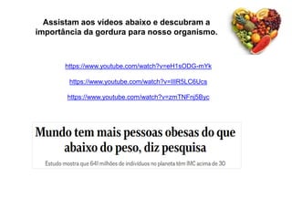 https://www.youtube.com/watch?v=eH1sODG-mYk
https://www.youtube.com/watch?v=IIlR5LC6Ucs
https://www.youtube.com/watch?v=zmTNFnj5Byc
Assistam aos vídeos abaixo e descubram a
importância da gordura para nosso organismo.
 