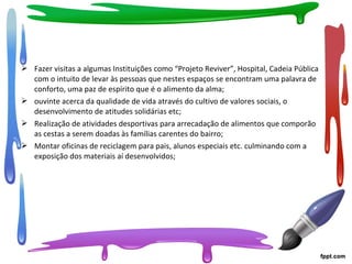  Fazer visitas a algumas Instituições como “Projeto Reviver”, Hospital, Cadeia Pública
com o intuito de levar às pessoas que nestes espaços se encontram uma palavra de
conforto, uma paz de espírito que é o alimento da alma;
 ouvinte acerca da qualidade de vida através do cultivo de valores sociais, o
desenvolvimento de atitudes solidárias etc;
 Realização de atividades desportivas para arrecadação de alimentos que comporão
as cestas a serem doadas às famílias carentes do bairro;
 Montar oficinas de reciclagem para pais, alunos especiais etc. culminando com a
exposição dos materiais aí desenvolvidos;
 