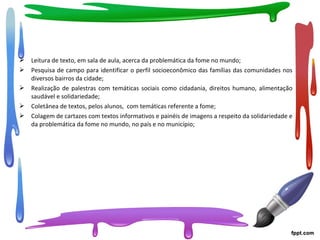 Leitura de texto, em sala de aula, acerca da problemática da fome no mundo;
 Pesquisa de campo para identificar o perfil socioeconômico das famílias das comunidades nos
diversos bairros da cidade;
 Realização de palestras com temáticas sociais como cidadania, direitos humano, alimentação
saudável e solidariedade;
 Coletânea de textos, pelos alunos, com temáticas referente a fome;
 Colagem de cartazes com textos informativos e painéis de imagens a respeito da solidariedade e
da problemática da fome no mundo, no país e no município;
 