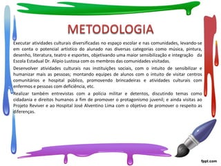 Executar atividades culturais diversificadas no espaço escolar e nas comunidades, levando-se
em conta o potencial artístico do alunado nas diversas categorias como música, pintura,
desenho, literatura, teatro e esportes, objetivando uma maior sensibilização e integração da
Escola Estadual Dr. Alípio Lustosa com os membros das comunidades visitadas.
Desenvolver atividades culturais nas instituições sociais, com o intuito de sensibilizar e
humanizar mais as pessoas; montando equipes de alunos com o intuito de visitar centros
comunitários e hospital público, promovendo brincadeiras e atividades culturais com
enfermos e pessoas com deficiência, etc.
Realizar também entrevistas com a polícia militar e detentos, discutindo temas como
cidadania e direitos humanos a fim de promover o protagonismo juvenil; e ainda visitas ao
Projeto Reviver e ao Hospital José Alventino Lima com o objetivo de promover o respeito as
diferenças.
 