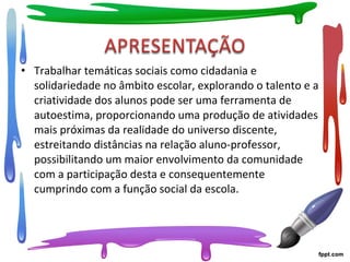 • Trabalhar temáticas sociais como cidadania e
solidariedade no âmbito escolar, explorando o talento e a
criatividade dos alunos pode ser uma ferramenta de
autoestima, proporcionando uma produção de atividades
mais próximas da realidade do universo discente,
estreitando distâncias na relação aluno-professor,
possibilitando um maior envolvimento da comunidade
com a participação desta e consequentemente
cumprindo com a função social da escola.
 