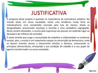 A proposta deste projeto é pautada na importância da convivência solidária. No
mundo atual, em nossa sociedade, existe uma tendência muito forte ao
individualismo, essa competição marcada pela luta de classes, aliada as
desigualdades, provocando injustiças e levando a uma verdadeira segregação.
Neste cenário desolador, o anseio pela esperança aos poucos vai cedendo lugar ao
desespero de milhares de excluídos.
É neste sentido que surge a necessidade de trabalhar a solidariedade no ambiente
escolar, pois, a escola é um importante espaço na construção da democracia, onde
se devem orientar alunos a discernirem direitos e deveres, vivenciando os
princípios democráticos, almejando a sua condição de cidadão e o seu papel de
agente transformador na nossa sociedade.
 