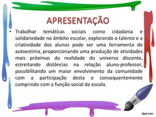 • Trabalhar temáticas sociais como cidadania e
solidariedade no âmbito escolar, explorando o talento e a
criatividade dos alunos pode ser uma ferramenta de
autoestima, proporcionando uma produção de atividades
mais próximas da realidade do universo discente,
estreitando distâncias na relação aluno-professor,
possibilitando um maior envolvimento da comunidade
com a participação desta e consequentemente
cumprindo com a função social da escola.
 