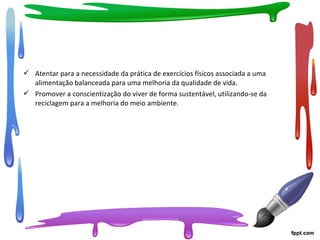  Atentar para a necessidade da prática de exercícios físicos associada a uma
alimentação balanceada para uma melhoria da qualidade de vida.
 Promover a conscientização do viver de forma sustentável, utilizando-se da
reciclagem para a melhoria do meio ambiente.
 