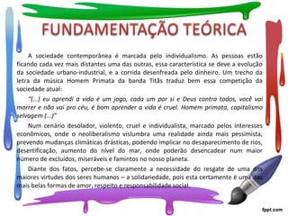 A sociedade contemporânea é marcada pelo individualismo. As pessoas estão
ficando cada vez mais distantes uma das outras, essa característica se deve a evolução
da sociedade urbano-industrial, e a corrida desenfreada pelo dinheiro. Um trecho da
letra da música Homem Primata da banda Titãs traduz bem essa competição da
sociedade atual:
“(...) eu aprendi a vida é um jogo, cada um por si e Deus contra todos, você vai
morrer e não vai pro céu, é bom aprender a vida é cruel. Homem primata, capitalismo
selvagem (...)”
Num cenário desolador, violento, cruel e individualista, marcado pelos interesses
econômicos, onde o neoliberalismo vislumbra uma realidade ainda mais pessimista,
prevendo mudanças climáticas drásticas, podendo implicar no desaparecimento de rios,
desertificação, aumento do nível do mar, onde poderão desencadear num maior
número de excluídos, miseráveis e famintos no nosso planeta.
Diante dos fatos, percebe-se claramente a necessidade do resgate de uma das
maiores virtudes dos seres humanos – a solidariedade, pois esta certamente é uma das
mais belas formas de amor, respeito e responsabilidade social.
 