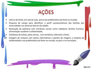  Leitura de texto, em sala de aula, acerca da problemática da fome no mundo;
 Pesquisa de campo para identificar o perfil socioeconômico das famílias das
comunidades nos diversos bairros da cidade;
 Realização de palestras com temáticas sociais como cidadania, direitos humano,
alimentação saudável e solidariedade;
 Coletânea de textos, pelos alunos, com temáticas referente a fome;
 Colagem de cartazes com textos informativos e painéis de imagens a respeito da
solidariedade e da problemática da fome no mundo, no país e no município;
 