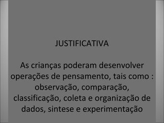 . JUSTIFICATIVA As crianças poderam desenvolver operações de pensamento, tais como : observação, comparação, classificação, coleta e organização de dados, sintese e experimentação
