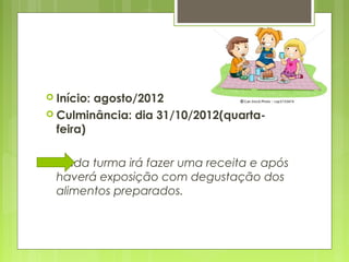  Início:agosto/2012
 Culminância: dia 31/10/2012(quarta-
  feira)

  Cada turma irá fazer uma receita e após
  haverá exposição com degustação dos
  alimentos preparados.
 