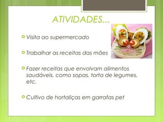 ATIVIDADES...
 Visita   ao supermercado

 Trabalhar   as receitas das mães

 Fazerreceitas que envolvam alimentos
  saudáveis, como sopas, torta de legumes,
  etc.

 Cultivo   de hortaliças em garrafas pet
 