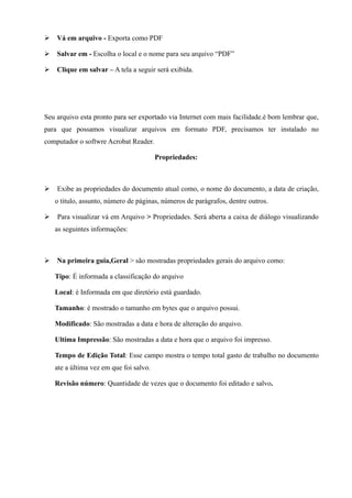 Ø   Vá em arquivo - Exporta como PDF

Ø   Salvar em - Escolha o local e o nome para seu arquivo “PDF”

Ø   Clique em salvar – A tela a seguir será exibida.




Seu arquivo esta pronto para ser exportado via Internet com mais facilidade.è bom lembrar que,
para que possamos visualizar arquivos em formato PDF, precisamos ter instalado no
computador o softwre Acrobat Reader.

                                         Propriedades:



Ø   Exibe as propriedades do documento atual como, o nome do documento, a data de criação,
    o titulo, assunto, número de páginas, números de parágrafos, dentre outros.

Ø   Para visualizar vá em Arquivo > Propriedades. Será aberta a caixa de diálogo visualizando
    as seguintes informações:



Ø   Na primeira guia,Geral > são mostradas propriedades gerais do arquivo como:

    Tipo: É informada a classificação do arquivo

    Local: è Informada em que diretório está guardado.

    Tamanho: è mostrado o tamanho em bytes que o arquivo possui.

    Modificado: São mostradas a data e hora de alteração do arquivo.

    Ultima Impressão: São mostradas a data e hora que o arquivo foi impresso.

    Tempo de Edição Total: Esse campo mostra o tempo total gasto de trabalho no documento
    ate a última vez em que foi salvo.

    Revisão número: Quantidade de vezes que o documento foi editado e salvo.
 