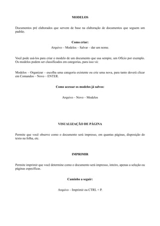 MODELOS


Documentos pré elaborados que servem de base na elaboração de documentos que seguem um
padrão.


                                         Como criar:
                          Arquivo – Modelos – Salvar – dar um nome.


Você pode usá-los para criar o modelo de um documento que usa sempre, um Ofício por exemplo.
Os modelos podem ser classificados em categorias, para isso vá:


Modelos – Organizar – escolha uma categoria existente ou crie uma nova, para tanto deverá clicar
em Comandos – Novo – ENTER.


                              Como acessar os modelos já salvos:


                                  Arquivo – Novo – Modelos




                               VISUALIZAÇÃO DE PÁGINA


Permite que você observe como o documento será impresso, em quantas páginas, disposição do
texto na folha, etc.



                                         IMPRIMIR


Permite imprimir que você determine como o documento será impresso, inteiro, apenas a seleção ou
páginas específicas.


                                      Caminho a seguir:


                               Arquivo – Imprimir ou CTRL + P.
 