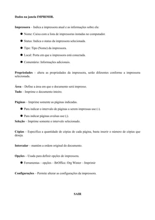 Dados na janela IMPRIMIR.


Impressora – Indica a impressora atual e as informações sobre ela:

     Nome: Caixa com a lista de impressoras instadas no computador.

     Status: Indica o status da impressora selecionada.

     Tipo: Tipo (Nome) da impressora.

     Local: Porta em que a impressora está conectada.

     Comentário: Informações adicionais.


Propriedades – altera as propriedades da impressora, serão diferentes conforme a impressora
selecionada.


Área – Define a área em que o documento será impresso.
Tudo – Imprime o documento inteiro.


Páginas – Imprime somente as páginas indicadas.

     Para indicar o intervalo de páginas a serem impressas use (-).

     Para indicar páginas avulsas use (;).
Seleção – Imprime somente o intervalo selecionado.


Cópias – Especifica a quantidade de cópias de cada página, basta inserir o número de cópias que
deseja.


Intercalar – mantém a ordem original do documento.


Opções – Usada para definir opções de impressora.

     Ferramentas – opções – BrOffice. Org Winter – Imprimir


Configurações – Permite alterar as configurações da impressora.




                                              SAIR
 