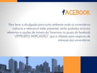 fACEBOOK
Para levar a divulgação para outro ambiente onde os universitários
(calouros e veteranos) estão presentes, serão postados anúncios
referentes a opções de imóveis da Tavarnaro no grupo do facebook
“UTFPR/UEPG MERCADÃO”, que é utilizado para negócios de
interesse dos universitários.
 