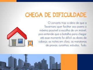 CHEGA DE DIFICULDADE
O conceito traz a ideia de que a
Tavarnaro quer facilitar aos jovens o
máximo possível a escolha de um imóvel,
pois entende que a batalha para chegar
até esse momento foi difícil: as dores de
cabeça, as noites em claro, as maratonas
de provas, cursinhos, estudos... Tudo.X
 