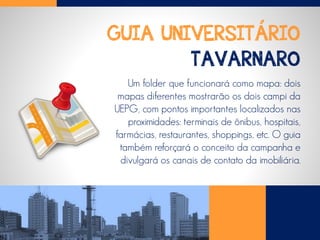 GUIA UNIVERSITÁRIO
TAVARNARO
Um folder que funcionará como mapa: dois
mapas diferentes mostrarão os dois campi da
UEPG, com pontos importantes localizados nas
proximidades: terminais de ônibus, hospitais,
farmácias, restaurantes, shoppings, etc. O guia
também reforçará o conceito da campanha e
divulgará os canais de contato da imobiliária.
 