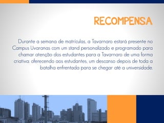 RECOMPENSA
Durante a semana de matrículas, a Tavarnaro estará presente no
Campus Uvaranas com um stand personalizado e programado para
chamar atenção dos estudantes para a Tavarnaro de uma forma
criativa: oferecendo aos estudantes, um descanso depois de toda a
batalha enfrentada para se chegar até a universidade.
 