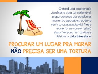 PROCURAR UM LUGAR PRA MORAR
NÃO PRECISA SER UMA TORTURA
O stand será programado
visualmente para ser confortável,
proporcionando aos estudantes
momentos agradáveis (pode-se
servir sucos/água/picolés). Neste
momento, um corretor estará
disponível para tirar dúvidas e
distribuir o Guia Universitário.
 