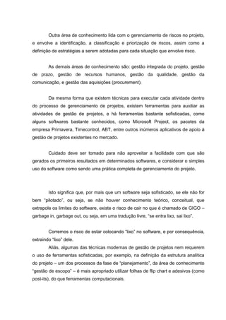 Outra área de conhecimento lida com o gerenciamento de riscos no projeto,
e envolve a identificação, a classificação e priorização de riscos, assim como a
definição de estratégias a serem adotadas para cada situação que envolve risco.
As demais áreas de conhecimento são: gestão integrada do projeto, gestão
de prazo, gestão de recursos humanos, gestão da qualidade, gestão da
comunicação, e gestão das aquisições (procurement).
Da mesma forma que existem técnicas para executar cada atividade dentro
do processo de gerenciamento de projetos, existem ferramentas para auxiliar as
atividades de gestão de projetos, e há ferramentas bastante sofisticadas, como
alguns softwares bastante conhecidos, como Microsoft Project, os pacotes da
empresa Primavera, Timecontrol, ABT, entre outros inúmeros aplicativos de apoio à
gestão de projetos existentes no mercado.
Cuidado deve ser tomado para não aproveitar a facilidade com que são
gerados os primeiros resultados em determinados softwares, e considerar o simples
uso do software como sendo uma prática completa de gerenciamento do projeto.
Isto significa que, por mais que um software seja sofisticado, se ele não for
bem “pilotado”, ou seja, se não houver conhecimento teórico, conceitual, que
extrapole os limites do software, existe o risco de cair no que é chamado de GIGO –
garbage in, garbage out, ou seja, em uma tradução livre, “se entra lixo, sai lixo”.
Corremos o risco de estar colocando “lixo” no software, e por consequência,
extraindo “lixo” dele.
Aliás, algumas das técnicas modernas de gestão de projetos nem requerem
o uso de ferramentas sofisticadas, por exemplo, na definição da estrutura analítica
do projeto – um dos processos da fase de “planejamento”, da área de conhecimento
“gestão de escopo” – é mais apropriado utilizar folhas de flip chart e adesivos (como
post-its), do que ferramentas computacionais.
 