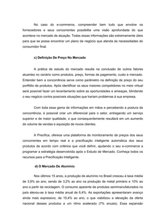 No caso do e-commerce, compreender bem tudo que envolve os
fornecedores e seus concorrentes possibilita uma visão aprofundada do que
acontece no mercado de atuação. Todas essas informações são extremamente úteis
para que se possa encontrar um plano de negócio que atenda às necessidades do
consumidor final.
c) Definição De Preço No Mercado
A prática de estudo do mercado resulta na conclusão de outros fatores
atuantes no cenário como produtos, preço, formas de pagamento, custo e mercado.
Entender bem a concorrência serve como parâmetro na definição de preço do seu
portfólio de produtos. Após identificar os seus maiores competidores no meio virtual
será possível fazer um levantamento sobre as oportunidades e ameaças, blindando
o seu negócio contra possíveis situações que trariam problemas à sua empresa.
Com toda essa gama de informações em mãos e percebendo a postura da
concorrência, é possível criar um diferencial para o setor, entregando um serviço
superior e de maior qualidade, o que consequentemente resultará em um aumento
do volume de vendas e aquisição de novos clientes.
A Precifica, oferece uma plataforma de monitoramento de preços dos seus
concorrentes em tempo real e a precificação inteligente automática dos seus
produtos de acordo com critérios que você definir, ajudando o seu e-commerce a
programar a estratégia desenvolvida após o Estudo de Mercado. Conheça todos os
recursos para a Precificação Inteligente.
d) O Mercado De Alumínio
Nos últimos 15 anos, a produção de alumínio no Brasil cresceu à taxa média
de 3,9% ao ano, sendo de 3,2% ao ano na produção de metal primário e 10% ao
ano a partir da reciclagem. O consumo aparente de produtos semimanufaturados no
país elevou-se à taxa média anual de 6,4%. As exportações apresentaram avanço
ainda mais expressivo, de 10,4% ao ano, o que viabilizou a elevação da oferta
nacional desses produtos a um ritmo acelerado (7% anuais). Essa expansão
 