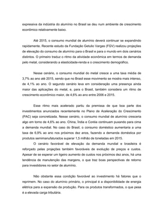 expressiva da indústria do alumínio no Brasil se deu num ambiente de crescimento
econômico relativamente baixo.
Até 2015, o consumo mundial de alumínio deverá continuar se expandindo
rapidamente. Recente estudo da Fundação Getulio Vargas (FGV) realizou projeções
de elevação do consumo de alumínio para o Brasil e para o mundo em dois cenários
distintos. O primeiro traduz o ritmo da atividade econômica em termos de demanda
pelo metal, considerando a elasticidade-renda e o crescimento demográfico.
Nesse cenário, o consumo mundial do metal cresce a uma taxa média de
3,7% ao ano até 2015, sendo que no Brasil esse movimento se mostra mais intenso,
de 4,1% ao ano. O segundo cenário leva em consideração uma presença ainda
maior das aplicações do metal, e, para o Brasil, também considera um ritmo de
crescimento econômico maior, de 4,6% ao ano entre 2006 e 2015.
Esse ritmo mais acelerado partiu da premissa de que boa parte dos
investimentos anunciados recentemente no Plano de Aceleração do Crescimento
(PAC) seja concretizada. Nesse cenário, o consumo mundial de alumínio cresceria
algo em torno de 4,6% ao ano. China, Índia e Coréia continuam puxando para cima
a demanda mundial. No caso do Brasil, o consumo doméstico aumentaria a uma
taxa de 6,9% ao ano nos próximos dez anos, fazendo a demanda doméstica por
produtos semimanufaturados superar 1,5 milhão de toneladas em 2015.
O cenário favorável de elevação da demanda mundial e brasileira é
reforçado pelas projeções também favoráveis de evolução de preços e custos.
Apesar de se esperar um ligeiro aumento de custos nos próximos dez anos, há uma
tendência de manutenção das margens, o que traz boas perspectivas de retorno
para investidores no setor de alumínio.
Não obstante essa condição favorável ao investimento há fatores que o
reprimem. No caso do alumínio primário, o principal é a disponibilidade de energia
elétrica para a expansão da produção. Para os produtos transformados, o que pesa
é a elevada carga tributária.
 