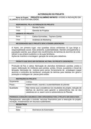 AUTORIZAÇÃO DO PROJETO
Nome do Projeto: PROJETO ALUMÍNIO INFINITO - HYDRO A INOVAÇÃO EM
ALUMÍNIO E SUSTENTABILIDADE.
RESPONSÁVEL PELA AUTORIZAÇÃO DO PROJETO
Nome Renata Freitas
Cargo Gerente de Projetos
GERENTE DO PROJETO
Nome Carlos Guimarães , Taynara Corrêa
Cargo Analistas de Marketing
NECESSIDADES QUE O PROJETO DEVE ATENDER (DESCRIÇÃO)
A Hydro, em primeiro lugar, visa questões sócios ambientais no que tange a
responsabilidade social, meio ambiente, sustentabilidade. Atender principalmente a
população carente, que utilizam dos recolhimentos de latinhas de alumínio de onde
retiram o seu próprio sustento e o de suas familiares.
Ações de incentivo a reciclagem, geração de renda para catadores.
PRODUTO QUE DEVE SER ENTREGUE AO FINAL DO PROJETO (DESCRIÇÃO)
Produção de fios e cabos; fabricação de utensílios domésticos: panelas, pratos e
copos; elaboração de molduras para janelas, portas, trincos, puxadores e bocal de
lâmpada; fabricação de motores para carros; fornecimento de embalagem (papel
alumínio e embrulho de bombons); produção de latinhas para bebidas em geral e
produção e moldagem de placas para aviões.
RESTRIÇÕES DO PROJETO
Orçamento: 2 bilhões
Prazo: Indeterminado, visando a sustentabilidade do planeta
Qualidade: Não menos que a excelência nos resultados do projeto, redução de
latinhas de alumínio para garantir a sobrevivência não só dos
catadores em si, assim como a sobrevivência do Planeta
PREMISSAS (CONDIÇÕES ASSUMIDAS COMO VERDADEIRAS PARA O PROJETO SER EXECUTADO
Planejamento, execução e controle, recursos financeiros para a execução do projeto,
inovação. Investimentos em recursos sustentáveis.
REGISTROS
Anexos:
Data: Assinatura do Autorizador
 