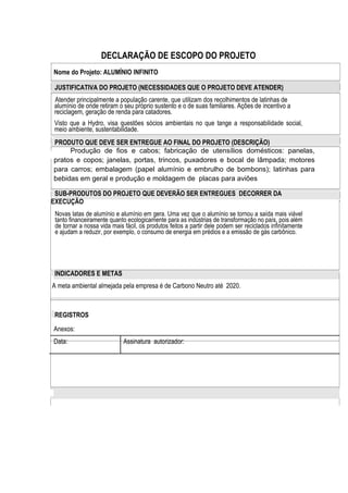 DECLARAÇÃO DE ESCOPO DO PROJETO
Nome do Projeto: ALUMÍNIO INFINITO
JUSTIFICATIVA DO PROJETO (NECESSIDADES QUE O PROJETO DEVE ATENDER)
Atender principalmente a população carente, que utilizam dos recolhimentos de latinhas de
alumínio de onde retiram o seu próprio sustento e o de suas familiares. Ações de incentivo a
reciclagem, geração de renda para catadores.
Visto que a Hydro, visa questões sócios ambientais no que tange a responsabilidade social,
meio ambiente, sustentabilidade.
PRODUTO QUE DEVE SER ENTREGUE AO FINAL DO PROJETO (DESCRIÇÃO)
Produção de fios e cabos; fabricação de utensílios domésticos: panelas,
pratos e copos; janelas, portas, trincos, puxadores e bocal de lâmpada; motores
para carros; embalagem (papel alumínio e embrulho de bombons); latinhas para
bebidas em geral e produção e moldagem de placas para aviões
SUB-PRODUTOS DO PROJETO QUE DEVERÃO SER ENTREGUES DECORRER DA
EXECUÇÃO
Novas latas de alumínio e alumínio em gera. Uma vez que o alumínio se tornou a saída mais viável
tanto financeiramente quanto ecologicamente para as indústrias de transformação no país, pois além
de tornar a nossa vida mais fácil, os produtos feitos a partir dele podem ser reciclados infinitamente
e ajudam a reduzir, por exemplo, o consumo de energia em prédios e a emissão de gás carbônico.
INDICADORES E METAS
A meta ambiental almejada pela empresa é de Carbono Neutro até 2020.
REGISTROS
Anexos:
Data: Assinatura autorizador:
 