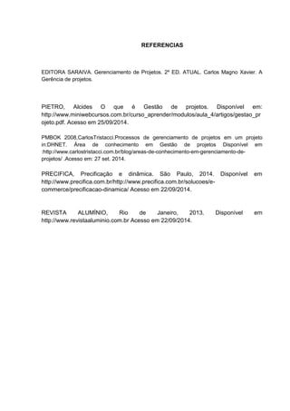 REFERENCIAS
EDITORA SARAIVA. Gerenciamento de Projetos. 2º ED. ATUAL. Carlos Magno Xavier. A
Gerência de projetos.
PIETRO, Alcides O que é Gestão de projetos. Disponível em:
http://www.miniwebcursos.com.br/curso_aprender/modulos/aula_4/artigos/gestao_pr
ojeto.pdf. Acesso em 25/09/2014.
PMBOK 2008,CarlosTristacci.Processos de gerenciamento de projetos em um projeto
in:DHNET. Área de conhecimento em Gestão de projetos Disponível em
:http://www.carlostristacci.com.br/blog/areas-de-conhecimento-em-gerenciamento-de-
projetos/ .Acesso em: 27 set. 2014.
PRECIFICA, Precificação e dinâmica. São Paulo, 2014. Disponível em
http://www.precifica.com.br/http://www.precifica.com.br/solucoes/e-
commerce/precificacao-dinamica/ Acesso em 22/09/2014.
REVISTA ALUMÍNIO, Rio de Janeiro, 2013. Disponível em
http://www.revistaaluminio.com.br Acesso em 22/09/2014.
 