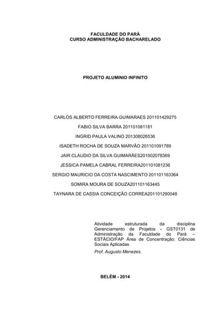 FACULDADE DO PARÁ
CURSO ADMINISTRAÇÃO BACHARELADO
PROJETO ALUMINIO INFINITO
CARLOS ALBERTO FERREIRA GUIMARAES 201101429275
FABIO SILVA BARRA 201101081181
INGRID PAULA VALINO 201308026536
ISADETH ROCHA DE SOUZA MARVÃO 201101091789
JAIR CLAUDIO DA SILVA GUIMARÃES201002078369
JESSICA PAMELA CABRAL FERREIRA201101081236
SERGIO MAURICIO DA COSTA NASCIMENTO 201101163364
SOMIRA MOURA DE SOUZA201101163445
TAYNARA DE CASSIA CONCEIÇÃO CORREA201101290048
Atividade estruturada da disciplina
Gerenciamento de Projetos - GST0131 de
Administração da Faculdade do Pará –
ESTÁCIO/FAP Área de Concentração: Ciências
Sociais Aplicadas
Prof. Augusto Menezes.
BELÉM - 2014
 