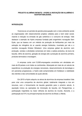 PROJETO ALUMÍNIO INFINITO - HYDRO A INOVAÇÃO EM ALUMÍNIO E
SUSTENTABILIDADE.
INTRODUÇÃO
Vivencia-se um período de grande preocupação com o meio ambiente aonde
as organizações vêm desenvolvendo projetos voltados para o bem estar social,
visando à redução na emissão de gás carbônico e o consumo de energia. Vale
destacar o exemplo da Hydro empresa fundada pelo engenheiro norueguês Sam
Eyde, que se baseou em um método de produção de fertilizantes por meio da
extração de nitrogênio do ar usando energia hidráulica, inventado por ele e o
cientista norueguês Kristian Birkeland. Uma empresa global de alumínio com
produção, vendas e atividades comerciais em toda a cadeia produtiva, da lavra de
bauxita, refino de alumina, geração de energia até a produção de alumínio primário,
produtos laminados e reciclagem.
A empresa conta com 13.000 empregados envolvidos em atividades em
mais de 50 países e em todos os continentes. Alicerçada em mais de um século de
experiência na produção de energias renováveis, desenvolvimento de tecnologia e
em parcerias progressivas, a Hydro está comprometida em fortalecer a viabilidade
dos clientes e das comunidades às quais atende.
Em 2010 a Hydro adquiriu os ativos de alumínios da empresa brasileira Vale
para criar uma companhia de alumínio global, totalmente integrada e rica em
recursos, com o fornecimento de bauxita garantido para o próximo século. A
aquisição incluiu as operações de mineração de bauxita, em Paragominas, a
participação majoritária na maior refinaria de alumina do mundo, Alunorte, e a
participação de 51% na principal empresa de alumínio do Brasil, a Albrás.
 