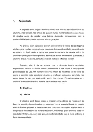 1. Apresentação
A empresa tem o projeto "Alumínio Infinito" que ressalta as características do
alumínio, mas também nos lembra de que um mundo melhor está em nossas mãos.
O simples gesto de reciclar uma latinha demonstra compromisso com a
sustentabilidade do planeta e com as futuras gerações.
Na prática, aliam ações que ajudam a desenvolver a cultura da reciclagem e
ainda a gerar renda a cooperativa de catadores de material reciclado, especialmente
no estado do Pará, onde a Hydro está presente na lavra de bauxita, refino de
alumina e produção de metal primário. Entre suas muitas e excelentes qualidades, o
alumínio é leve, resistente, condutor, durável, maleável e fácil de reciclar.
Portanto, não é de se admirar que o alumínio inspire arquitetos,
engenheiros, artistas e muitos outros profissionais a ver novas e empolgantes
possibilidades de uso. Um número cada vez maior de indústrias se dá conta de
como o alumínio pode solucionar desafios e melhorar aplicações, sem falar nas
novas áreas de uso que ainda estão sendo descobertas. Em outras palavras, o
alumínio é verdadeiramente o material de atualidade e do futuro.
1.1 Objetivos
a) Gerais
O objetivo geral desse projeto é mostrar a importância da reciclagem de
latas de alumínio demonstrando o compromisso com a sustentabilidade do planeta
com as futuras gerações e desenvolver uma cultura da reciclagem a gerar renda a
cooperativa de catadores de material reciclável, mostrando que o alumínio pode ser
reciclado infinitamente, com isso gerando sustentabilidade para o meio ambiente e
lucro as cooperativas.
 