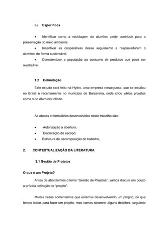b) Específicos
 Identificar como a reciclagem do alumínio pode contribuir para a
preservação do meio ambiente.
 Incentivar as cooperativas desse seguimento a reaproveitarem o
alumínio de forma sustentável.
 Conscientizar a população ao consumo de produtos que pode ser
reutilizável.
1.2 Delimitação
Este estudo será feito na Hydro, uma empresa norueguesa, que se instalou
no Brasil e recentemente no município de Barcarena, onde criou vários projetos
como o do Alumínio Infinito.
As etapas e formulários desenvolvidos neste trabalho são:
 Autorização a abertura;
 Declaração do escopo;
 Estrutura de decomposição do trabalho.
2. CONTEXTUALIZAÇÃO DA LITERATURA
2.1 Gestão de Projetos
O que é um Projeto?
Antes de abordarmos o tema “Gestão de Projetos”, vamos discutir um pouco
a própria definição de “projeto”.
Muitas vezes comentamos que estamos desenvolvendo um projeto, ou que
temos ideias para fazer um projeto, mas vamos observar alguns detalhes, seguindo
 