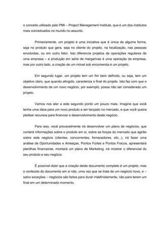 o conceito utilizado pelo PMI – Project Management Institute, que é um dos institutos
mais conceituados no mundo no assunto.
Primeiramente, um projeto é uma iniciativa que é única de alguma forma,
seja no produto que gera, seja no cliente do projeto, na localização, nas pessoas
envolvidas, ou em outro fator. Isto diferencia projetos de operações regulares de
uma empresa – a produção em série de margarinas é uma operação da empresa,
mas por outro lado, a criação de um móvel sob encomenda é um projeto.
Em segundo lugar, um projeto tem um fim bem definido, ou seja, tem um
objetivo claro, que quando atingido, caracteriza o final do projeto. Isto faz com que o
desenvolvimento de um novo negócio, por exemplo, possa não ser considerado um
projeto.
Vamos nos ater a este segundo ponto um pouco mais. Imagine que você
tenha uma ideia para um novo produto a ser lançado no mercado, e que você queira
pleitear recursos para financiar o desenvolvimento deste negócio.
Para isso, você provavelmente irá desenvolver um plano de negócios, que
conterá informações sobre o produto em si, sobre as forças do mercado que agirão
sobre este negócio (clientes, concorrentes, fornecedores, etc...), irá fazer uma
análise de Oportunidades e Ameaças, Pontos Fortes e Pontos Fracos, apresentará
planilhas financeiras, montará um plano de Marketing, irá mostrar o diferencial do
seu produto e seu negócio.
É possível dizer que a criação deste documento completo é um projeto, mas
o conteúdo do documento em si não, uma vez que se trata de um negócio novo, e –
salvo exceções – negócios são feitos para durar indefinidamente, não para terem um
final em um determinado momento.
 