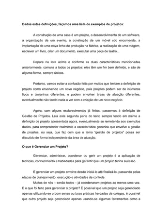 Dadas estas definições, façamos uma lista de exemplos de projetos:
A construção de uma casa é um projeto, o desenvolvimento de um software,
a organização de um evento, a construção de um móvel sob encomenda, a
implantação de uma nova linha de produção na fábrica, a realização de uma viagem,
escrever um livro, criar um documento, executar uma peça de teatro...
Repare na lista acima e confirme as duas características mencionadas
anteriormente, comuns a todos os projetos: eles têm um fim bem definido, e são de
alguma forma, sempre únicos.
Portanto, vamos evitar a confusão feita por muitos que limitam a definição de
projeto como envolvendo um novo negócio, pois projetos podem ser de inúmeros
tipos e tamanhos diferentes, e podem envolver áreas de atuação diferentes,
eventualmente não tendo nada a ver com a criação de um novo negócio.
Agora, com alguns esclarecimentos já feitos, passemos à definição de
Gestão de Projetos. Leia esta segunda parte do texto sempre tendo em mente a
definição de projeto apresentada agora, eventualmente se remetendo aos exemplos
dados, para compreender realmente a característica genérica que envolve a gestão
de projetos, ou seja, que faz com que o tema “gestão de projetos” possa ser
discutido de forma independente da área de atuação.
O que é Gerenciar um Projeto?
Gerenciar, administrar, coordenar ou gerir um projeto é a aplicação de
técnicas, conhecimento e habilidades para garantir que um projeto tenha sucesso.
E gerenciar um projeto envolve desde iniciá-lo até finalizá-lo, passando pelas
etapas de planejamento, execução e atividades de controle.
Muitos de nós – senão todos – já coordenaram projetos ao menos uma vez.
E o que foi feito para gerenciar o projeto? É possível que um projeto seja gerenciado
apenas utilizando-se o bom senso ou boas práticas herdadas de colegas, é possível
que outro projeto seja gerenciado apenas usando-se algumas ferramentas como a
 