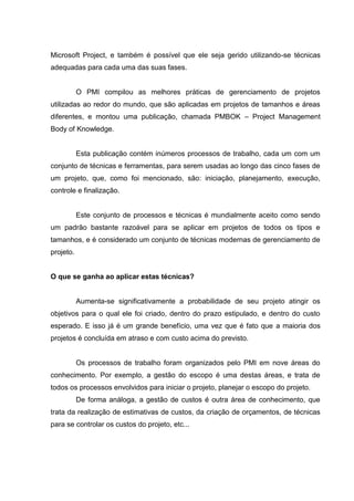 Microsoft Project, e também é possível que ele seja gerido utilizando-se técnicas
adequadas para cada uma das suas fases.
O PMI compilou as melhores práticas de gerenciamento de projetos
utilizadas ao redor do mundo, que são aplicadas em projetos de tamanhos e áreas
diferentes, e montou uma publicação, chamada PMBOK – Project Management
Body of Knowledge.
Esta publicação contém inúmeros processos de trabalho, cada um com um
conjunto de técnicas e ferramentas, para serem usadas ao longo das cinco fases de
um projeto, que, como foi mencionado, são: iniciação, planejamento, execução,
controle e finalização.
Este conjunto de processos e técnicas é mundialmente aceito como sendo
um padrão bastante razoável para se aplicar em projetos de todos os tipos e
tamanhos, e é considerado um conjunto de técnicas modernas de gerenciamento de
projeto.
O que se ganha ao aplicar estas técnicas?
Aumenta-se significativamente a probabilidade de seu projeto atingir os
objetivos para o qual ele foi criado, dentro do prazo estipulado, e dentro do custo
esperado. E isso já é um grande benefício, uma vez que é fato que a maioria dos
projetos é concluída em atraso e com custo acima do previsto.
Os processos de trabalho foram organizados pelo PMI em nove áreas do
conhecimento. Por exemplo, a gestão do escopo é uma destas áreas, e trata de
todos os processos envolvidos para iniciar o projeto, planejar o escopo do projeto.
De forma análoga, a gestão de custos é outra área de conhecimento, que
trata da realização de estimativas de custos, da criação de orçamentos, de técnicas
para se controlar os custos do projeto, etc...
 