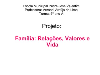 Projeto:  Família: Relações, Valores e Vida Escola Municipal Padre José Valentim Professora: Veranei Araújo de Lima Turma: 5º ano A 