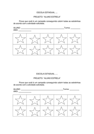 ESCOLA ESTADUAL ....
PROJETO: “ALUNO ESTRELA”
Prove que você é um campeão conseguindo colorir todas as estrelinhas
de acordo com a atividade solicitada.
ALUNO: _________________________________________Turma: _________
ANO: ____________
ESCOLA ESTADUAL .....
PROJETO: “ALUNO ESTRELA”
Prove que você é um campeão conseguindo colorir todas as estrelinhas
de acordo com a atividade solicitada.
ALUNO: ________________________________________Turma: _________
ANO: ____________
 