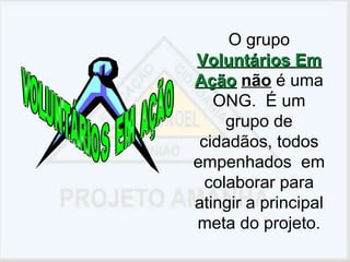 O grupo  Voluntários Em Ação   não  é uma ONG.  É um grupo de cidadãos, todos empenhados  em colaborar para atingir a principal meta do projeto. 