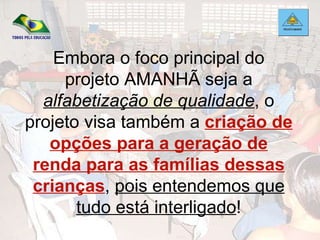 Embora o foco principal do projeto AMANHÃ seja a  alfabetização de qualidade , o projeto visa também a  criação de opções para a geração de renda para as famílias dessas crianças ,  pois entendemos que tudo está interligado ! 